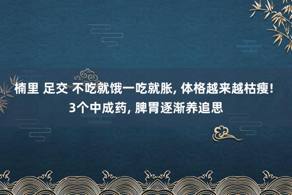 楠里 足交 不吃就饿一吃就胀, 体格越来越枯瘦! 3个中成药, 脾胃逐渐养追思