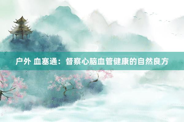 户外 血塞通:督察心脑血管健康的自然良方