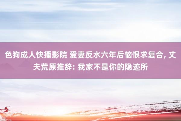 色狗成人快播影院 爱妻反水六年后恼恨求复合, 丈夫荒原推辞: 我家不是你的隐迹所