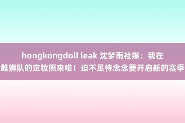 hongkongdoll leak 沈梦雨社媒:我在雌狮队的定妆照来啦!迫不足待念念要开启新的赛季