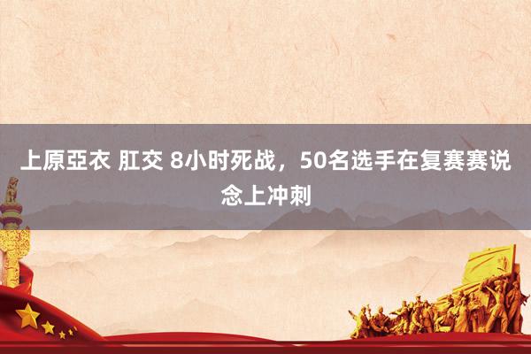 上原亞衣 肛交 8小时死战,50名选手在复赛赛说念上冲刺