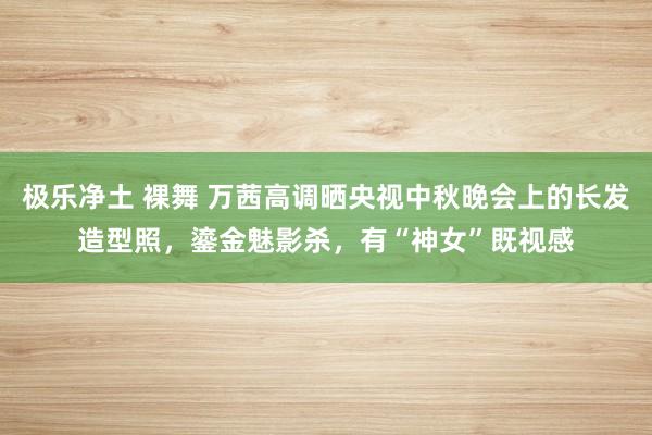 极乐净土 裸舞 万茜高调晒央视中秋晚会上的长发造型照,鎏金魅影杀,有“神女”既视感