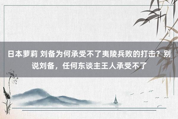 日本萝莉 刘备为何承受不了夷陵兵败的打击?别说刘备,任何东谈主王人承受不了