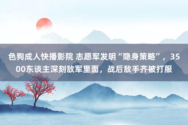 色狗成人快播影院 志愿军发明“隐身策略”,3500东谈主深刻敌军里面,战后敌手齐被打服