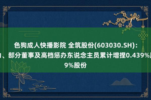 色狗成人快播影院 全筑股份(603030.SH):推动、部分董事及高档惩办东说念主员累计增捏0.439%股份