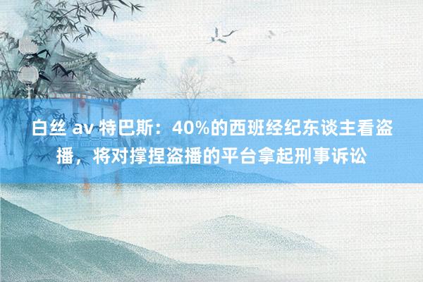 白丝 av 特巴斯:40%的西班经纪东谈主看盗播,将对撑捏盗播的平台拿起刑事诉讼