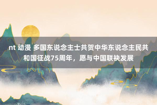 nt 动漫 多国东说念主士共贺中华东说念主民共和国征战75周年,愿与中国联袂发展