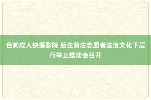色狗成人快播影院 后生普法志愿者法治文化下层行举止推动会召开