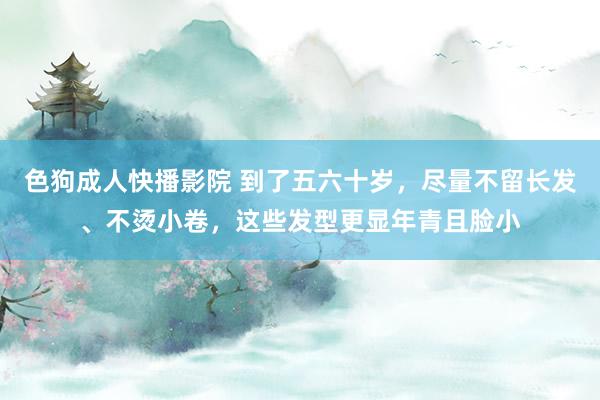 色狗成人快播影院 到了五六十岁,尽量不留长发、不烫小卷,这些发型更显年青且脸小