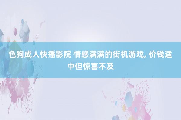 色狗成人快播影院 情感满满的街机游戏， 价钱适中但惊喜不及