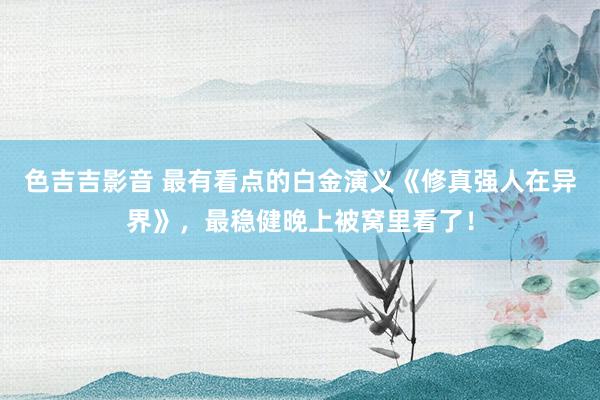 色吉吉影音 最有看点的白金演义《修真强人在异界》,最稳健晚上被窝里看了!