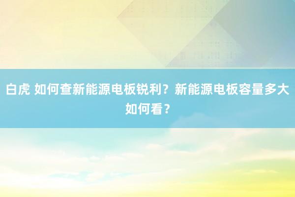 白虎 如何查新能源电板锐利?新能源电板容量多大如何看?