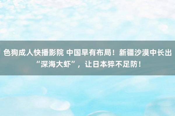 色狗成人快播影院 中国早有布局!新疆沙漠中长出“深海大虾”,让日本猝不足防!