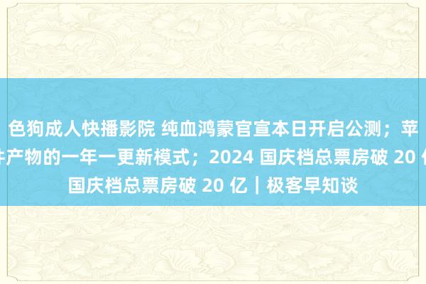 色狗成人快播影院 纯血鸿蒙官宣本日开启公测;苹果或将废弃硬件产物的一年一更新模式;2024 国庆档总票房破 20 亿|极客早知谈