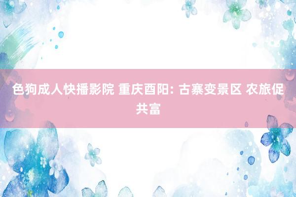 色狗成人快播影院 重庆酉阳: 古寨变景区 农旅促共富