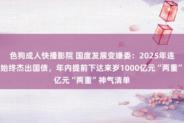 色狗成人快播影院 国度发展变嫌委:2025年连接刊行超始终杰出国债,年内提前下达来岁1000亿元“两重”神气清单