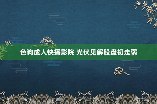 色狗成人快播影院 光伏见解股盘初走弱