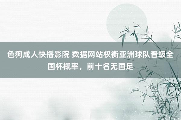 色狗成人快播影院 数据网站权衡亚洲球队晋级全国杯概率,前十名无国足