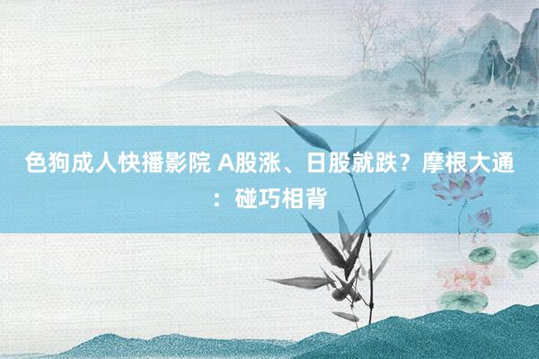 色狗成人快播影院 A股涨、日股就跌?摩根大通:碰巧相背
