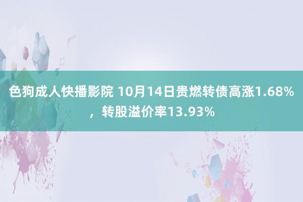 色狗成人快播影院 10月14日贵燃转债高涨1.68%,转股溢价率13.93%