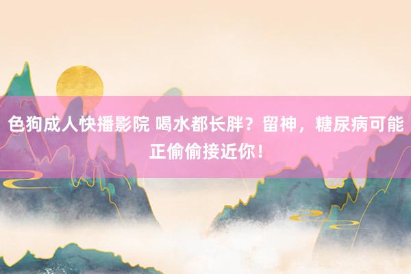 色狗成人快播影院 喝水都长胖?留神,糖尿病可能正偷偷接近你!
