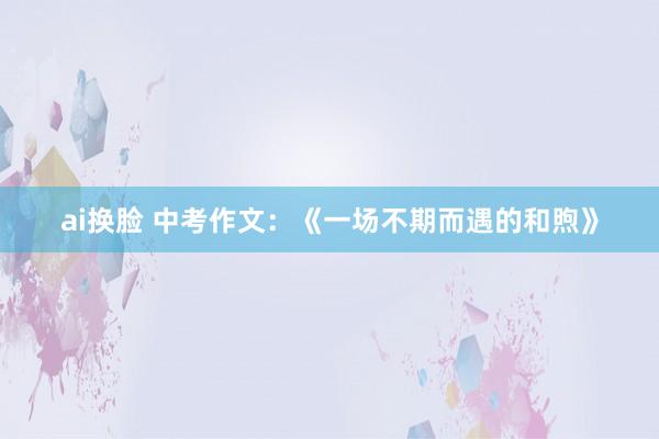 ai换脸 中考作文:《一场不期而遇的和煦》