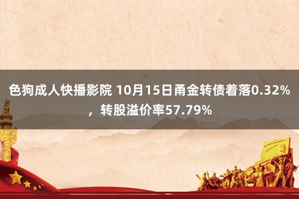 色狗成人快播影院 10月15日甬金转债着落0.32%,转股溢价率57.79%