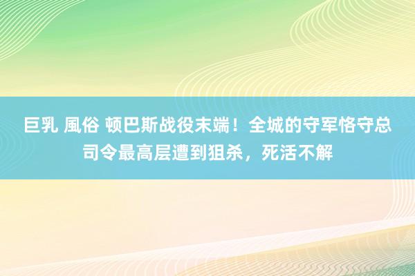 巨乳 風俗 顿巴斯战役末端!全城的守军恪守总司令最高层遭到狙杀,死活不解