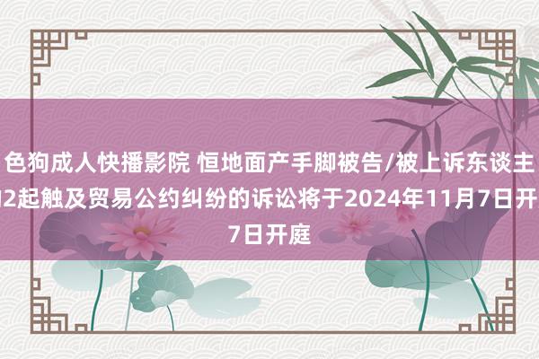 色狗成人快播影院 恒地面产手脚被告/被上诉东谈主的2起触及贸易公约纠纷的诉讼将于2024年11月7日开庭