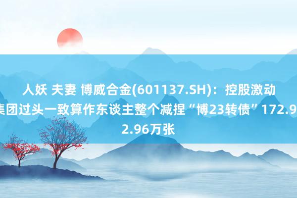 人妖 夫妻 博威合金(601137.SH):控股激动博威集团过头一致算作东谈主整个减捏“博23转债”172.96万张