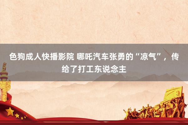 色狗成人快播影院 哪吒汽车张勇的“凉气”,传给了打工东说念主