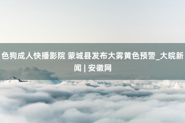 色狗成人快播影院 蒙城县发布大雾黄色预警_大皖新闻 | 安徽网