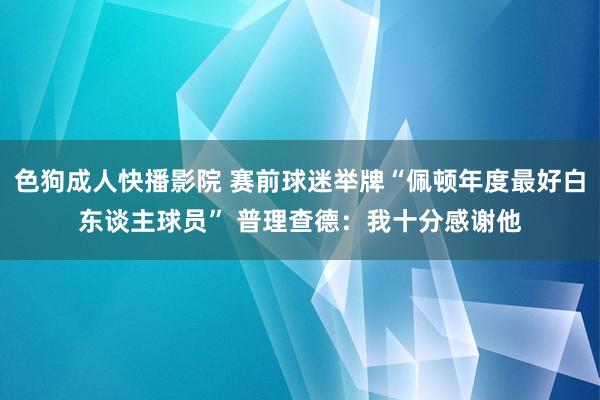 色狗成人快播影院 赛前球迷举牌“佩顿年度最好白东谈主球员” 普理查德:我十分感谢他