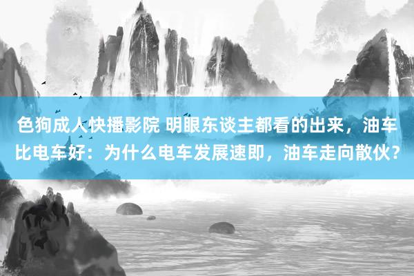 色狗成人快播影院 明眼东谈主都看的出来,油车比电车好:为什么电车发展速即,油车走向散伙?