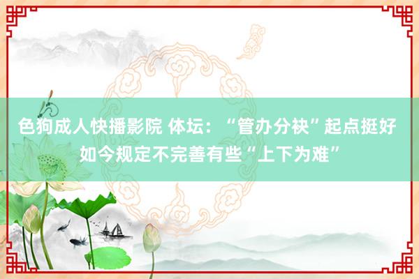 色狗成人快播影院 体坛:“管办分袂”起点挺好 如今规定不完善有些“上下为难”