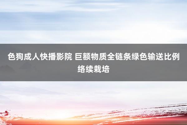 色狗成人快播影院 巨额物质全链条绿色输送比例络续栽培