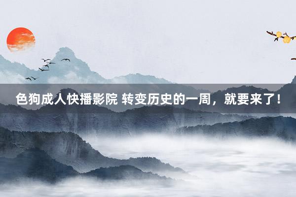 色狗成人快播影院 转变历史的一周,就要来了!