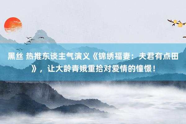 黑丝 热推东谈主气演义《锦绣福妻:夫君有点田》,让大龄青娥重拾对爱情的憧憬!