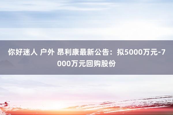 你好迷人 户外 昂利康最新公告:拟5000万元-7000万元回购股份