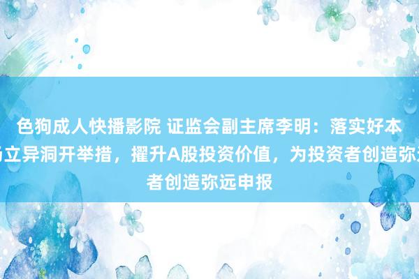 色狗成人快播影院 证监会副主席李明:落实好本钱商场立异洞开举措,擢升A股投资价值,为投资者创造弥远申报