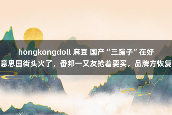 hongkongdoll 麻豆 国产“三蹦子”在好意思国街头火了,番邦一又友抢着要买,品牌方恢复