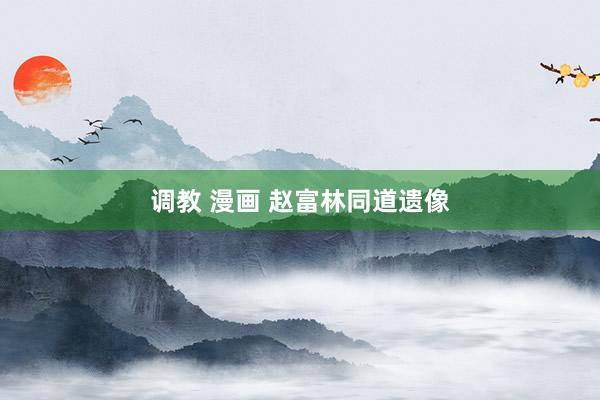 调教 漫画 赵富林同道遗像