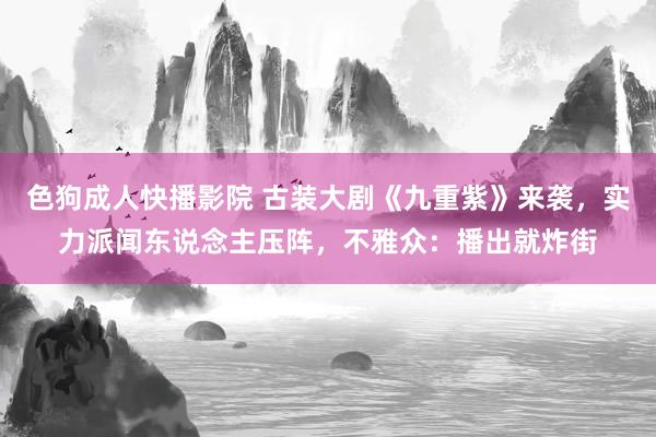 色狗成人快播影院 古装大剧《九重紫》来袭，实力派闻东说念主压阵，不雅众：播出就炸街