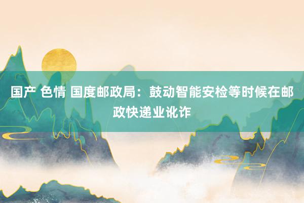 国产 色情 国度邮政局:鼓动智能安检等时候在邮政快递业讹诈
