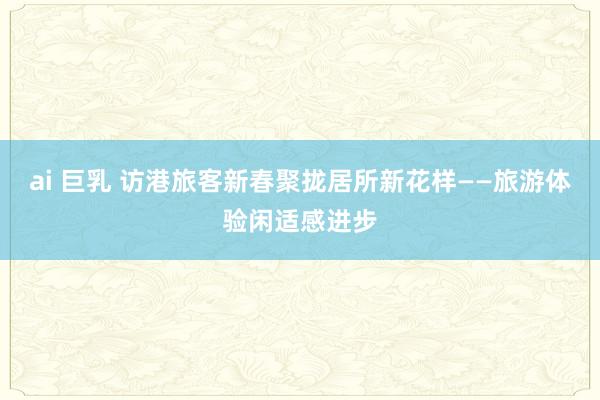 ai 巨乳 访港旅客新春聚拢居所新花样——旅游体验闲适感进步