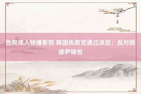 色狗成人快播影院 韩国执政党通过决定:反对毁谤尹锡悦
