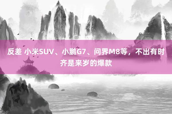 反差 小米SUV、小鹏G7、问界M8等，不出有时齐是来岁的爆款