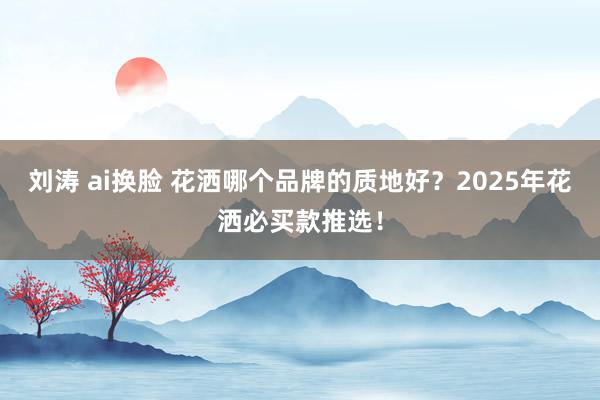 刘涛 ai换脸 花洒哪个品牌的质地好?2025年花洒必买款推选!