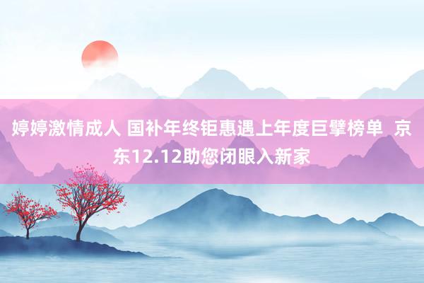 婷婷激情成人 国补年终钜惠遇上年度巨擘榜单 京东12.12助您闭眼入新家