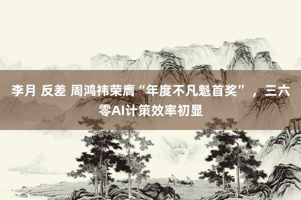 李月 反差 周鸿祎荣膺“年度不凡魁首奖” ,三六零AI计策效率初显
